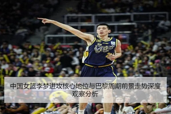 中国女篮李梦进攻核心地位与巴黎周期前景走势深度观察分析