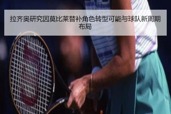 拉齐奥研究因莫比莱替补角色转型可能与球队新周期布局（pg）