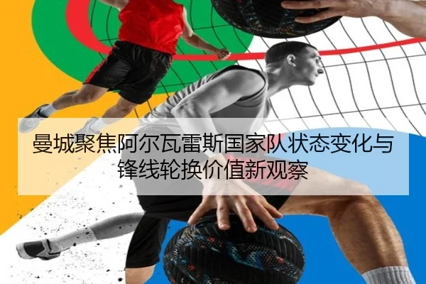 曼城聚焦阿尔瓦雷斯国家队状态变化与锋线轮换价值新观察（pg）