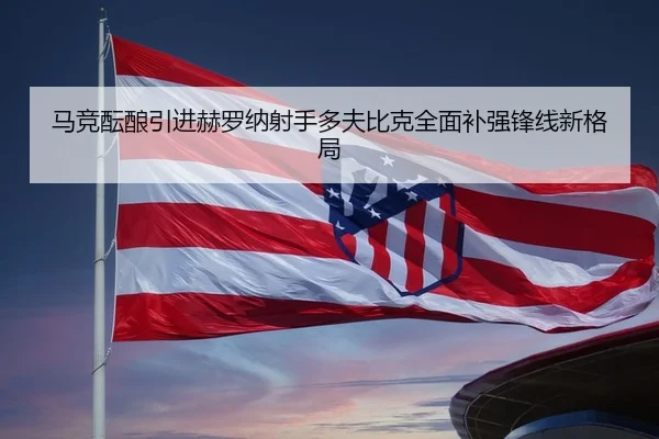 马竞酝酿引进赫罗纳射手多夫比克全面补强锋线新格局（pg）