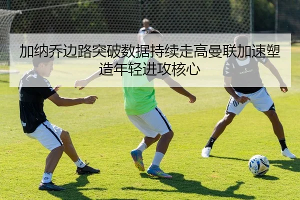 加纳乔边路突破数据持续走高曼联加速塑造年轻进攻核心（pg）